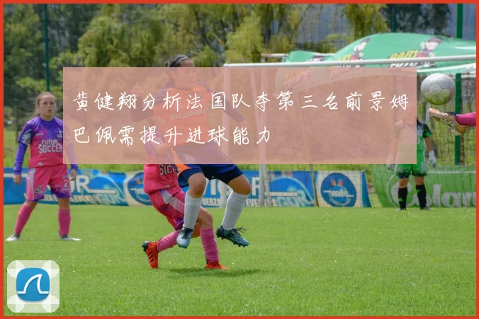 黄健翔分析法国队夺第三名前景姆巴佩需提升进球能力